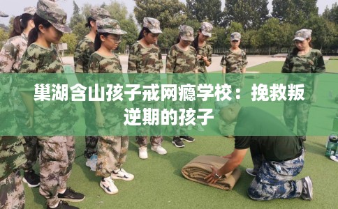 巢湖含山孩子戒网瘾学校：挽救叛逆期的孩子