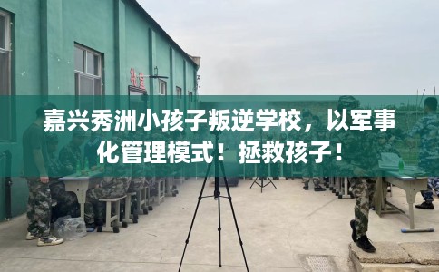 嘉兴秀洲小孩子叛逆学校,以军事化管理模式!拯救孩子! 嘉兴秀洲小孩子叛逆学校,以军事化管理模式!拯救孩子!
