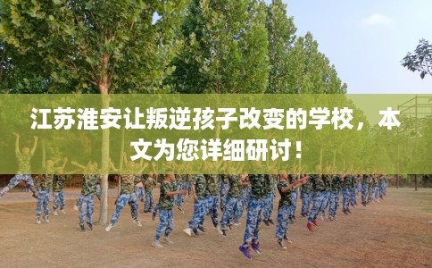 江苏淮安让叛逆孩子改变的学校,本文为您详细研讨! 江苏淮安让叛逆孩子改变的学校,本文为您详细研讨!