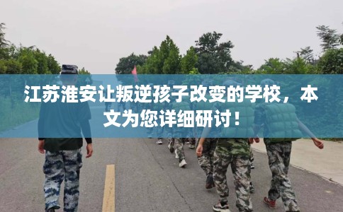 江苏淮安让叛逆孩子改变的学校,本文为您详细研讨! 江苏淮安让叛逆孩子改变的学校,本文为您详细研讨!