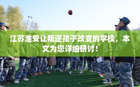 江苏淮安让叛逆孩子改变的学校,本文为您详细研讨! 江苏淮安让叛逆孩子改变的学校,本文为您详细研讨!