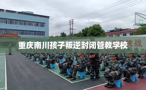 重庆南川孩子叛逆封闭管教学校
