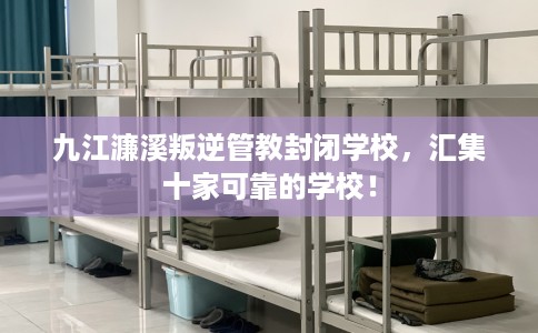九江濂溪叛逆管教封闭学校，汇集十家可靠的学校！