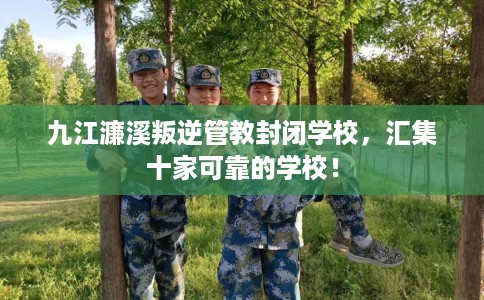 九江濂溪叛逆管教封闭学校，汇集十家可靠的学校！