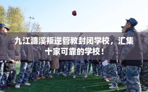 九江濂溪叛逆管教封闭学校，汇集十家可靠的学校！