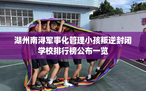 湖州南浔军事化管理小孩叛逆封闭学校排行榜公布一览