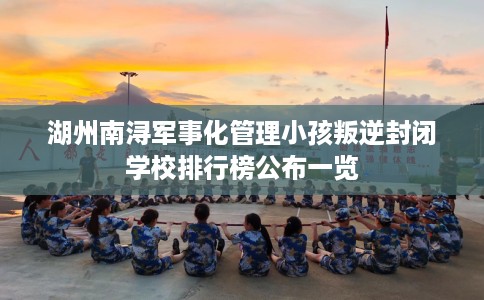 湖州南浔军事化管理小孩叛逆封闭学校排行榜公布一览