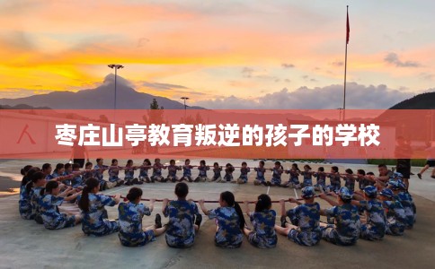 枣庄山亭教育叛逆的孩子的学校