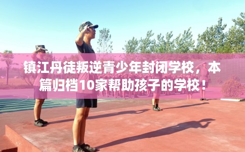 镇江丹徒叛逆青少年封闭学校，本篇归档10家帮助孩子的学校！