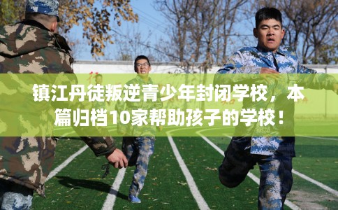 镇江丹徒叛逆青少年封闭学校，本篇归档10家帮助孩子的学校！