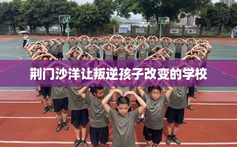 荆门沙洋让叛逆孩子改变的学校 荆门沙洋让叛逆孩子改变的学校