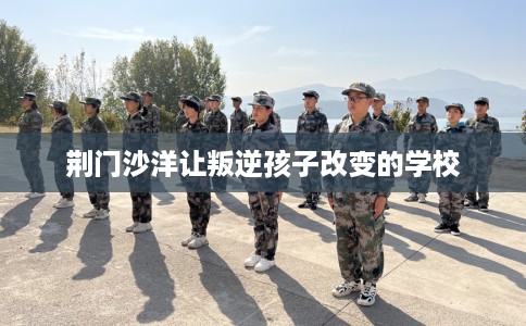 荆门沙洋让叛逆孩子改变的学校 荆门沙洋让叛逆孩子改变的学校
