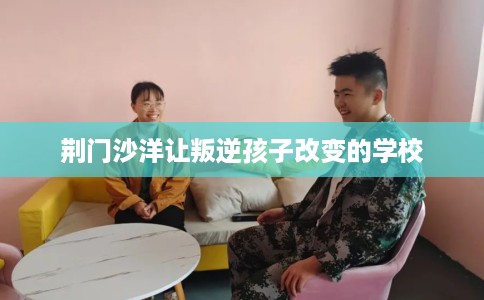 荆门沙洋让叛逆孩子改变的学校 荆门沙洋让叛逆孩子改变的学校