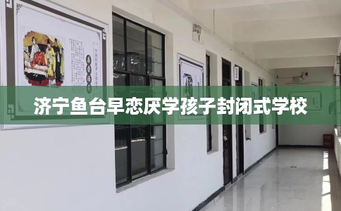 济宁鱼台早恋厌学孩子封闭式学校 济宁鱼台早恋厌学孩子封闭式学校