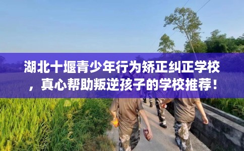 湖北十堰青少年行为矫正纠正学校，真心帮助叛逆孩子的学校推荐！