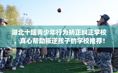 湖北十堰青少年行为矫正纠正学校，真心帮助叛逆孩子的学校推荐！