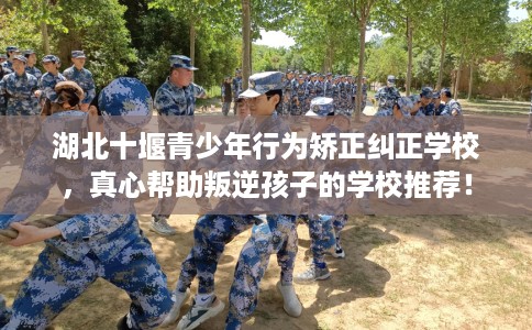 湖北十堰青少年行为矫正纠正学校，真心帮助叛逆孩子的学校推荐！