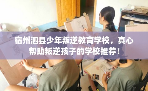 宿州泗县少年叛逆教育学校，真心帮助叛逆孩子的学校推荐！