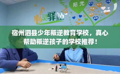 宿州泗县少年叛逆教育学校，真心帮助叛逆孩子的学校推荐！