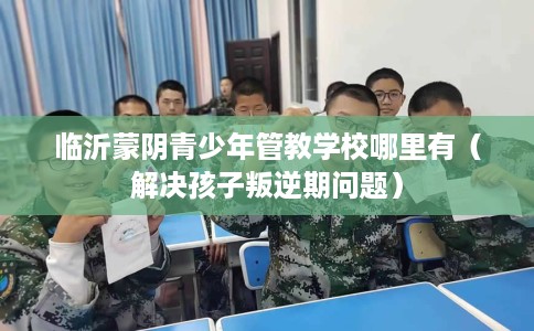 临沂蒙阴青少年管教学校哪里有（解决孩子叛逆期问题）