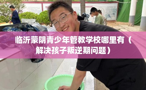 临沂蒙阴青少年管教学校哪里有（解决孩子叛逆期问题）