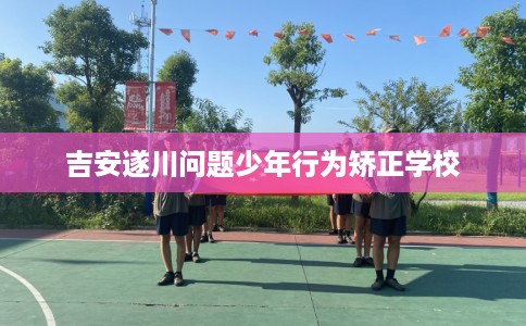 吉安遂川问题少年行为矫正学校