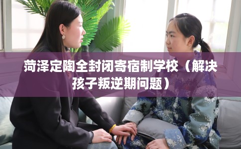菏泽定陶全封闭寄宿制学校（解决孩子叛逆期问题）