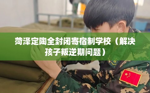 菏泽定陶全封闭寄宿制学校（解决孩子叛逆期问题）