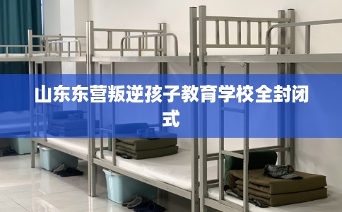 山东东营叛逆孩子教育学校全封闭式