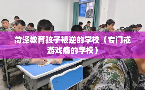 菏泽教育孩子叛逆的学校（专门戒游戏瘾的学校）