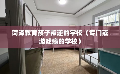 菏泽教育孩子叛逆的学校（专门戒游戏瘾的学校）