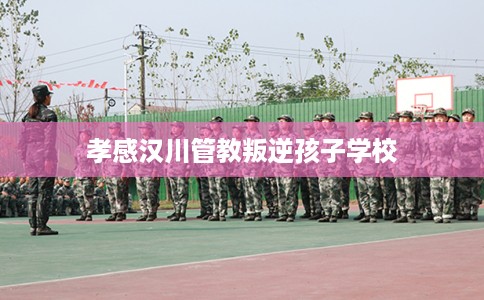 孝感汉川管教叛逆孩子学校 孝感汉川管教叛逆孩子学校