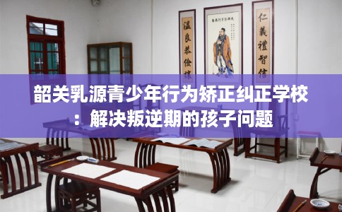 韶关乳源青少年行为矫正纠正学校：解决叛逆期的孩子问题