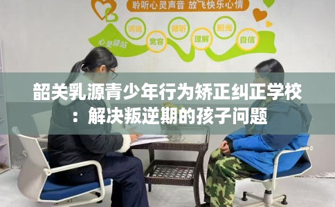 韶关乳源青少年行为矫正纠正学校：解决叛逆期的孩子问题