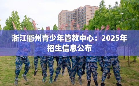 浙江衢州青少年管教中心：2025年招生信息公布