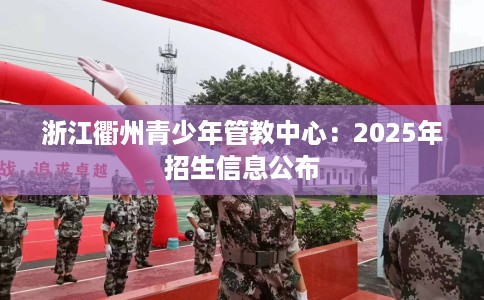 浙江衢州青少年管教中心：2025年招生信息公布