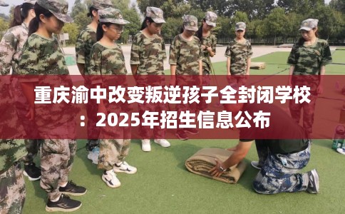 重庆渝中改变叛逆孩子全封闭学校：2025年招生信息公布