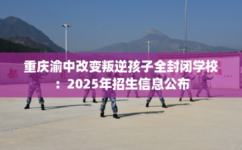 重庆渝中改变叛逆孩子全封闭学校：2025年招生信息公布