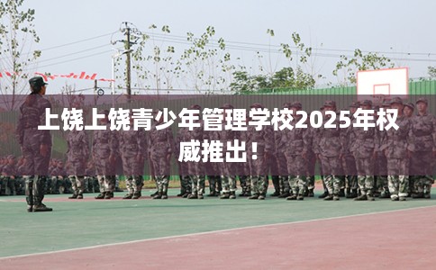上饶上饶青少年管理学校2025年权威推出！