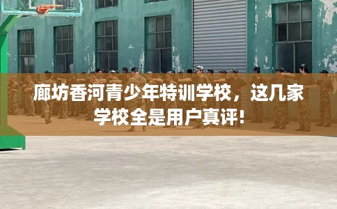 廊坊香河青少年特训学校，这几家学校全是用户真评!