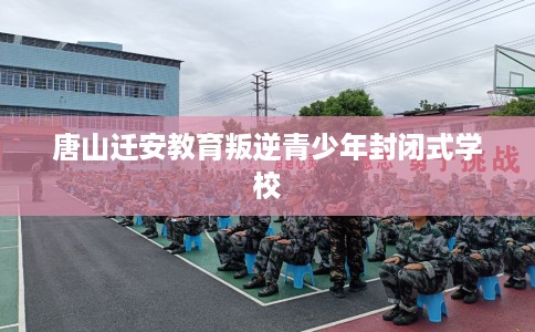 唐山迁安教育叛逆青少年封闭式学校