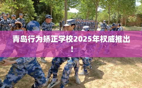青岛行为矫正学校2025年权威推出！