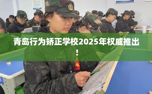 青岛行为矫正学校2025年权威推出！