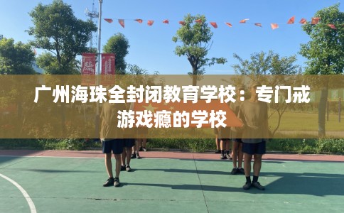 广州海珠全封闭教育学校：专门戒游戏瘾的学校