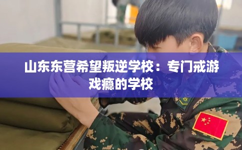 山东东营希望叛逆学校：专门戒游戏瘾的学校