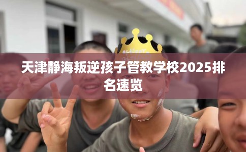 天津静海叛逆孩子管教学校2025排名速览