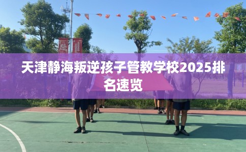 天津静海叛逆孩子管教学校2025排名速览