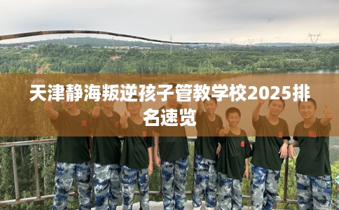 天津静海叛逆孩子管教学校2025排名速览