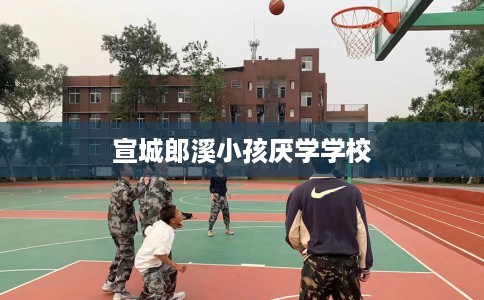 宣城郎溪小孩厌学学校 宣城郎溪小孩厌学学校