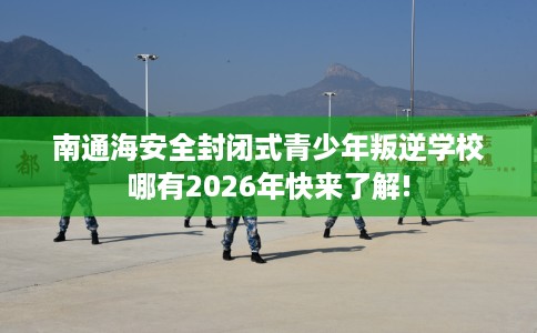 南通海安全封闭式青少年叛逆学校哪有2026年快来了解!
